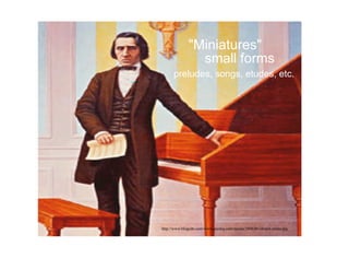 "Miniatures"
small forms
preludes, songs, etudes, etc.
http://www.blogcdn.com/www.joystiq.com/media/2006/06/chopin-piano.jpg