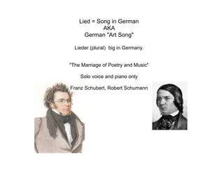 Lied = Song in German
AKA
German "Art Song"
Lieder (plural) big in Germany.
"The Marriage of Poetry and Music"
Solo voice and piano only
Franz Schubert, Robert Schumann