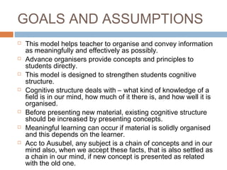 GOALS AND ASSUMPTIONS 
 This model helps teacher to organise and convey information 
as meaningfully and effectively as possibly. 
 Advance organisers provide concepts and principles to 
students directly. 
 This model is designed to strengthen students cognitive 
structure. 
 Cognitive structure deals with – what kind of knowledge of a 
field is in our mind, how much of it there is, and how well it is 
organised. 
 Before presenting new material, existing cognitive structure 
should be increased by presenting concepts. 
 Meaningful learning can occur if material is solidly organised 
and this depends on the learner. 
 Acc to Ausubel, any subject is a chain of concepts and in our 
mind also, when we accept these facts, that is also settled as 
a chain in our mind, if new concept is presented as related 
with the old one. 
 