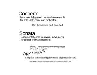 Concerto
Instrumental genre in several movements
for solo instrument and orchestra.
           Often 3 movements Fast, Slow, Fast



Sonata
Instrumental genre in several movements
for soloist or small ensemble.

         Often 2 - 4 movements contrasting tempos
         slow, fast, slow, fast



    Complete, self-contained part within a larger musical work.
         http://www.wwnorton.com/college/music/enj9/chronological/index.htm
 