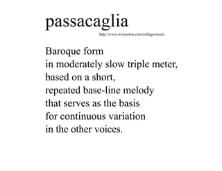 passacaglia  http://www.wwnorton.com/college/music



Baroque form
in moderately slow triple meter,
based on a short,
repeated base-line melody
that serves as the basis
for continuous variation
in the other voices.
 