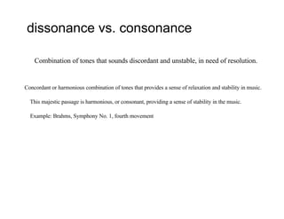 dissonance vs. consonance
Combination of tones that sounds discordant and unstable, in need of resolution.
Concordant or harmonious combination of tones that provides a sense of relaxation and stability in music.
This majestic passage is harmonious, or consonant, providing a sense of stability in the music.
Example: Brahms, Symphony No. 1, fourth movement