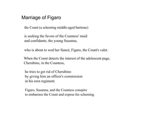 Marriage of Figaro
 the Count (a scheming middle-aged baritone)

 is seeking the favors of the Countess' maid
 and confidante, the young Susanna,

 who is about to wed her fianc, Figaro, the Count's valet.

 When the Count detects the interest of the adolescent page,
 Cherubino, in the Countess,

 he tries to get rid of Cherubino
 by giving him an officer's commission
 in his own regiment.

 Figaro, Susanna, and the Countess conspire
 to embarrass the Count and expose his scheming.
 
