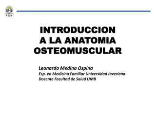 INTRODUCCION
A LA ANATOMIA
OSTEOMUSCULAR
Leonardo Medina Ospina
Esp. en Medicina Familiar Universidad Javeriana
Docente Facultad de Salud UMB
 