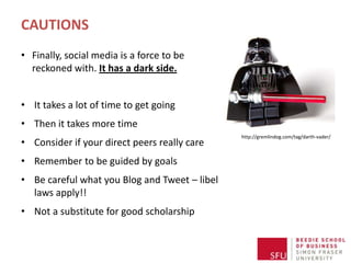CAUTIONS
• Finally, social media is a force to be
  reckoned with. It has a dark side.


• It takes a lot of time to get going
• Then it takes more time
                                               http://gremlindog.com/tag/darth-vader/
• Consider if your direct peers really care
• Remember to be guided by goals
• Be careful what you Blog and Tweet – libel
  laws apply!!
• Not a substitute for good scholarship
 