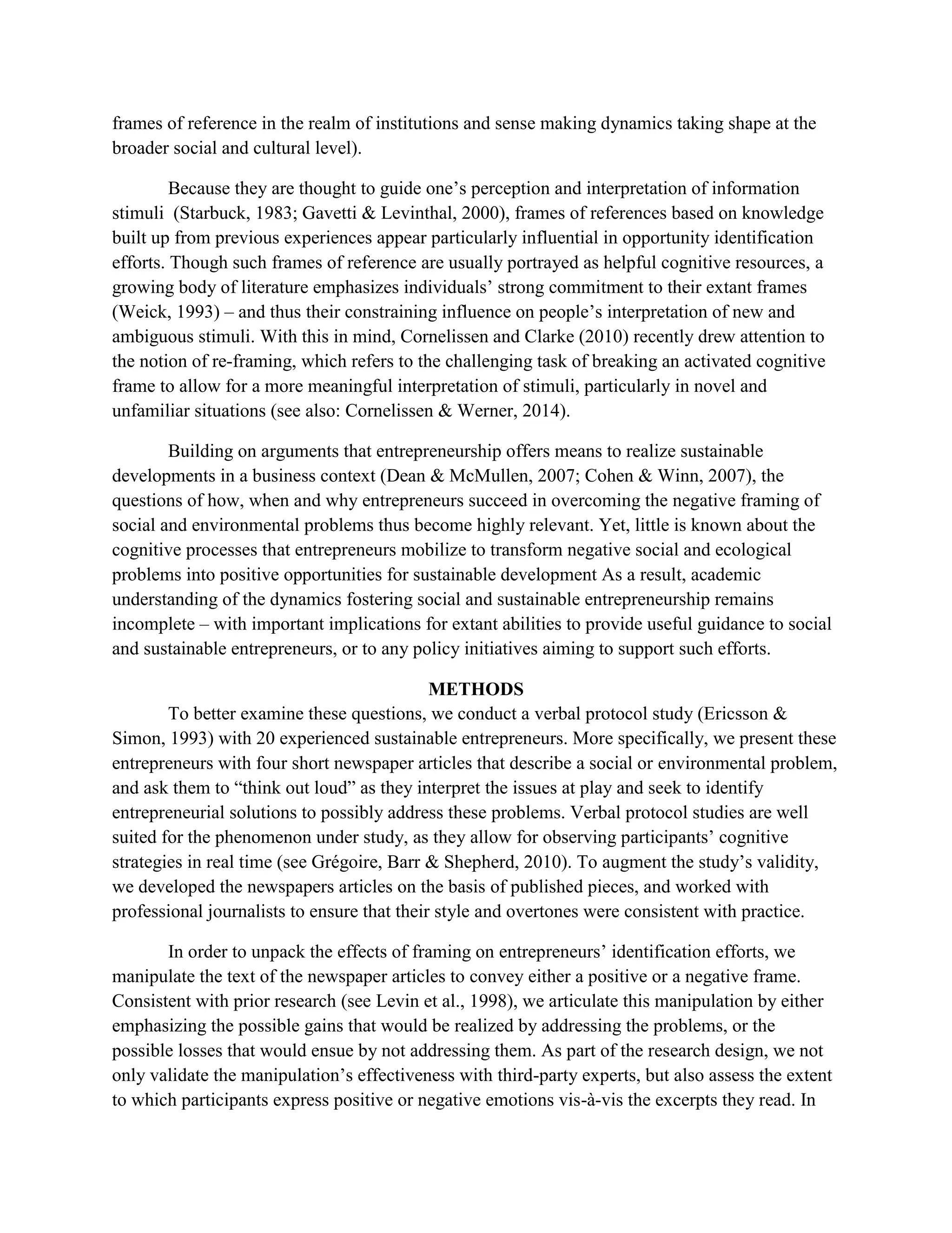 frames of reference in the realm of institutions and sense making dynamics taking shape at the
broader social and cultural level).
Because they are thought to guide one’s perception and interpretation of information
stimuli (Starbuck, 1983; Gavetti & Levinthal, 2000), frames of references based on knowledge
built up from previous experiences appear particularly influential in opportunity identification
efforts. Though such frames of reference are usually portrayed as helpful cognitive resources, a
growing body of literature emphasizes individuals’ strong commitment to their extant frames
(Weick, 1993) – and thus their constraining influence on people’s interpretation of new and
ambiguous stimuli. With this in mind, Cornelissen and Clarke (2010) recently drew attention to
the notion of re-framing, which refers to the challenging task of breaking an activated cognitive
frame to allow for a more meaningful interpretation of stimuli, particularly in novel and
unfamiliar situations (see also: Cornelissen & Werner, 2014).
Building on arguments that entrepreneurship offers means to realize sustainable
developments in a business context (Dean & McMullen, 2007; Cohen & Winn, 2007), the
questions of how, when and why entrepreneurs succeed in overcoming the negative framing of
social and environmental problems thus become highly relevant. Yet, little is known about the
cognitive processes that entrepreneurs mobilize to transform negative social and ecological
problems into positive opportunities for sustainable development As a result, academic
understanding of the dynamics fostering social and sustainable entrepreneurship remains
incomplete – with important implications for extant abilities to provide useful guidance to social
and sustainable entrepreneurs, or to any policy initiatives aiming to support such efforts.
METHODS
To better examine these questions, we conduct a verbal protocol study (Ericsson &
Simon, 1993) with 20 experienced sustainable entrepreneurs. More specifically, we present these
entrepreneurs with four short newspaper articles that describe a social or environmental problem,
and ask them to “think out loud” as they interpret the issues at play and seek to identify
entrepreneurial solutions to possibly address these problems. Verbal protocol studies are well
suited for the phenomenon under study, as they allow for observing participants’ cognitive
strategies in real time (see Grégoire, Barr & Shepherd, 2010). To augment the study’s validity,
we developed the newspapers articles on the basis of published pieces, and worked with
professional journalists to ensure that their style and overtones were consistent with practice.
In order to unpack the effects of framing on entrepreneurs’ identification efforts, we
manipulate the text of the newspaper articles to convey either a positive or a negative frame.
Consistent with prior research (see Levin et al., 1998), we articulate this manipulation by either
emphasizing the possible gains that would be realized by addressing the problems, or the
possible losses that would ensue by not addressing them. As part of the research design, we not
only validate the manipulation’s effectiveness with third-party experts, but also assess the extent
to which participants express positive or negative emotions vis-à-vis the excerpts they read. In
 