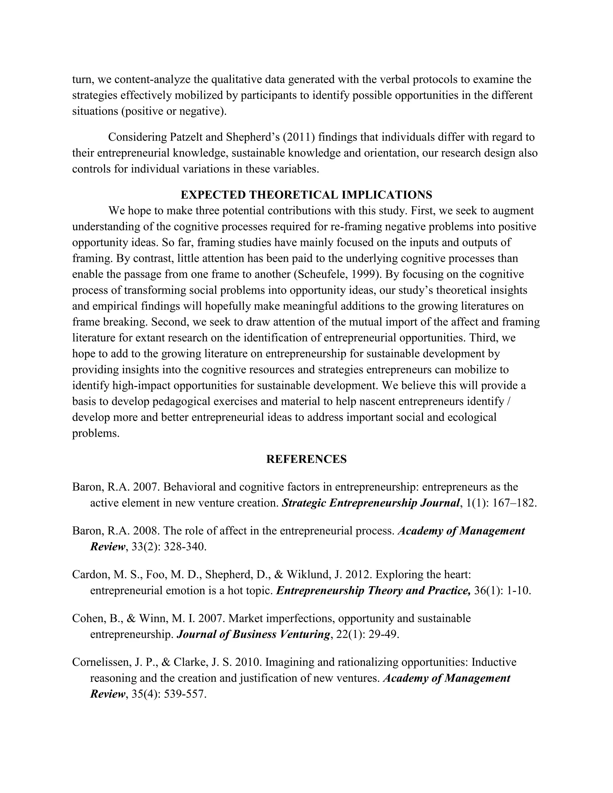 turn, we content-analyze the qualitative data generated with the verbal protocols to examine the
strategies effectively mobilized by participants to identify possible opportunities in the different
situations (positive or negative).
Considering Patzelt and Shepherd’s (2011) findings that individuals differ with regard to
their entrepreneurial knowledge, sustainable knowledge and orientation, our research design also
controls for individual variations in these variables.
EXPECTED THEORETICAL IMPLICATIONS
We hope to make three potential contributions with this study. First, we seek to augment
understanding of the cognitive processes required for re-framing negative problems into positive
opportunity ideas. So far, framing studies have mainly focused on the inputs and outputs of
framing. By contrast, little attention has been paid to the underlying cognitive processes than
enable the passage from one frame to another (Scheufele, 1999). By focusing on the cognitive
process of transforming social problems into opportunity ideas, our study’s theoretical insights
and empirical findings will hopefully make meaningful additions to the growing literatures on
frame breaking. Second, we seek to draw attention of the mutual import of the affect and framing
literature for extant research on the identification of entrepreneurial opportunities. Third, we
hope to add to the growing literature on entrepreneurship for sustainable development by
providing insights into the cognitive resources and strategies entrepreneurs can mobilize to
identify high-impact opportunities for sustainable development. We believe this will provide a
basis to develop pedagogical exercises and material to help nascent entrepreneurs identify /
develop more and better entrepreneurial ideas to address important social and ecological
problems.
REFERENCES
Baron, R.A. 2007. Behavioral and cognitive factors in entrepreneurship: entrepreneurs as the
active element in new venture creation. Strategic Entrepreneurship Journal, 1(1): 167–182.
Baron, R.A. 2008. The role of affect in the entrepreneurial process. Academy of Management
Review, 33(2): 328-340.
Cardon, M. S., Foo, M. D., Shepherd, D., & Wiklund, J. 2012. Exploring the heart:
entrepreneurial emotion is a hot topic. Entrepreneurship Theory and Practice, 36(1): 1-10.
Cohen, B., & Winn, M. I. 2007. Market imperfections, opportunity and sustainable
entrepreneurship. Journal of Business Venturing, 22(1): 29-49.
Cornelissen, J. P., & Clarke, J. S. 2010. Imagining and rationalizing opportunities: Inductive
reasoning and the creation and justification of new ventures. Academy of Management
Review, 35(4): 539-557.
 