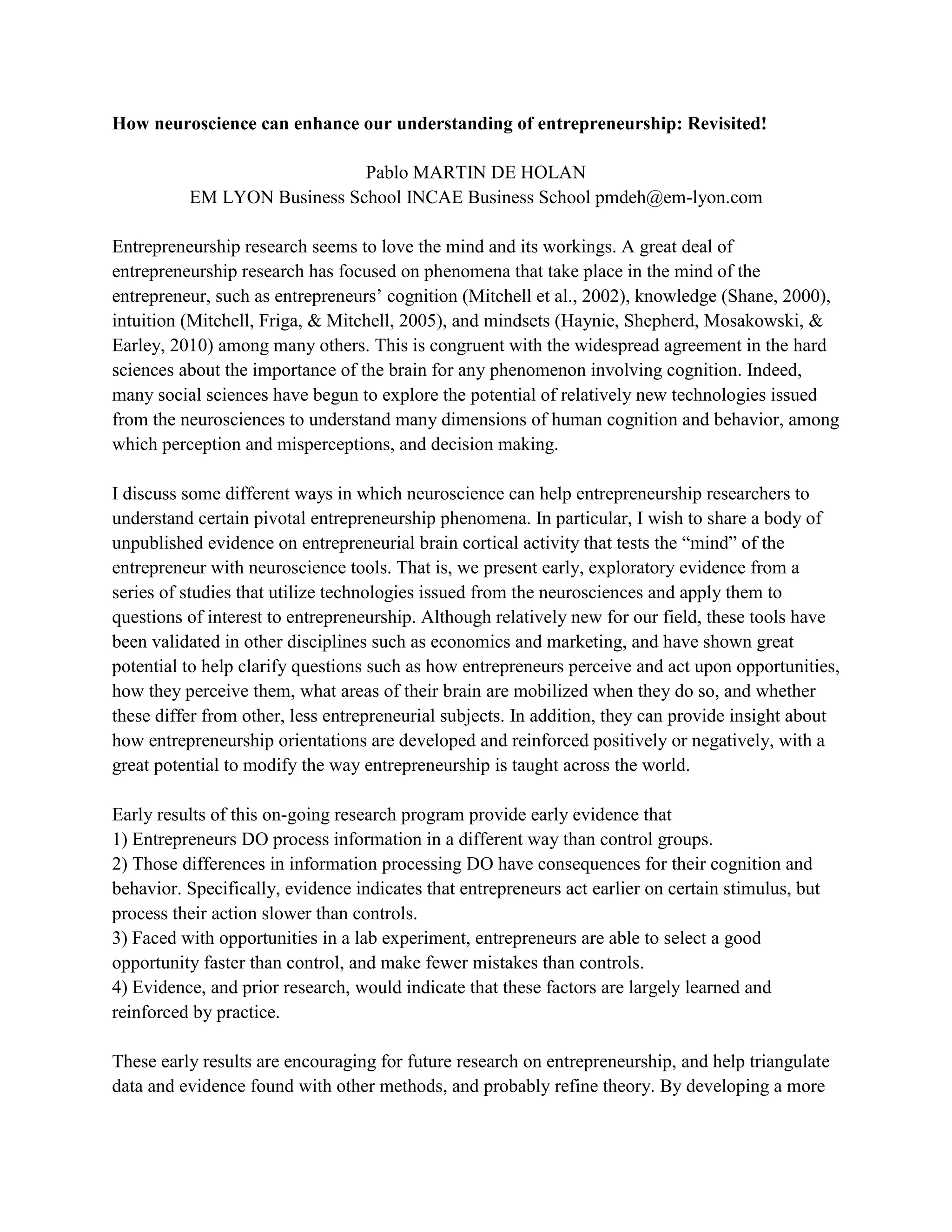 How neuroscience can enhance our understanding of entrepreneurship: Revisited!
Pablo MARTIN DE HOLAN
EM LYON Business School INCAE Business School pmdeh@em-lyon.com
Entrepreneurship research seems to love the mind and its workings. A great deal of
entrepreneurship research has focused on phenomena that take place in the mind of the
entrepreneur, such as entrepreneurs’ cognition (Mitchell et al., 2002), knowledge (Shane, 2000),
intuition (Mitchell, Friga, & Mitchell, 2005), and mindsets (Haynie, Shepherd, Mosakowski, &
Earley, 2010) among many others. This is congruent with the widespread agreement in the hard
sciences about the importance of the brain for any phenomenon involving cognition. Indeed,
many social sciences have begun to explore the potential of relatively new technologies issued
from the neurosciences to understand many dimensions of human cognition and behavior, among
which perception and misperceptions, and decision making.
I discuss some different ways in which neuroscience can help entrepreneurship researchers to
understand certain pivotal entrepreneurship phenomena. In particular, I wish to share a body of
unpublished evidence on entrepreneurial brain cortical activity that tests the “mind” of the
entrepreneur with neuroscience tools. That is, we present early, exploratory evidence from a
series of studies that utilize technologies issued from the neurosciences and apply them to
questions of interest to entrepreneurship. Although relatively new for our field, these tools have
been validated in other disciplines such as economics and marketing, and have shown great
potential to help clarify questions such as how entrepreneurs perceive and act upon opportunities,
how they perceive them, what areas of their brain are mobilized when they do so, and whether
these differ from other, less entrepreneurial subjects. In addition, they can provide insight about
how entrepreneurship orientations are developed and reinforced positively or negatively, with a
great potential to modify the way entrepreneurship is taught across the world.
Early results of this on-going research program provide early evidence that
1) Entrepreneurs DO process information in a different way than control groups.
2) Those differences in information processing DO have consequences for their cognition and
behavior. Specifically, evidence indicates that entrepreneurs act earlier on certain stimulus, but
process their action slower than controls.
3) Faced with opportunities in a lab experiment, entrepreneurs are able to select a good
opportunity faster than control, and make fewer mistakes than controls.
4) Evidence, and prior research, would indicate that these factors are largely learned and
reinforced by practice.
These early results are encouraging for future research on entrepreneurship, and help triangulate
data and evidence found with other methods, and probably refine theory. By developing a more
 
