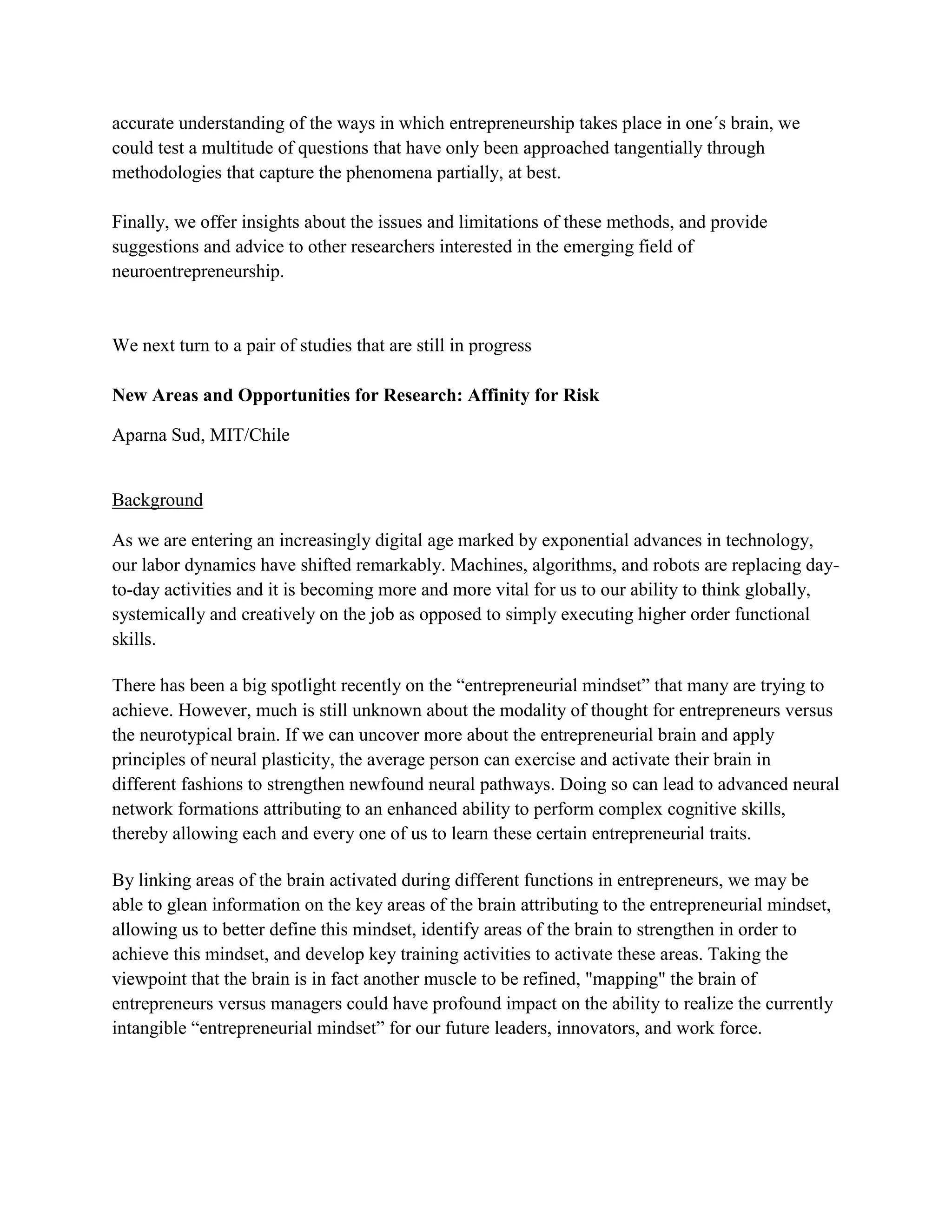 accurate understanding of the ways in which entrepreneurship takes place in one´s brain, we
could test a multitude of questions that have only been approached tangentially through
methodologies that capture the phenomena partially, at best.
Finally, we offer insights about the issues and limitations of these methods, and provide
suggestions and advice to other researchers interested in the emerging field of
neuroentrepreneurship.
We next turn to a pair of studies that are still in progress
New Areas and Opportunities for Research: Affinity for Risk
Aparna Sud, MIT/Chile
Background
As we are entering an increasingly digital age marked by exponential advances in technology,
our labor dynamics have shifted remarkably. Machines, algorithms, and robots are replacing day-
to-day activities and it is becoming more and more vital for us to our ability to think globally,
systemically and creatively on the job as opposed to simply executing higher order functional
skills.
There has been a big spotlight recently on the “entrepreneurial mindset” that many are trying to
achieve. However, much is still unknown about the modality of thought for entrepreneurs versus
the neurotypical brain. If we can uncover more about the entrepreneurial brain and apply
principles of neural plasticity, the average person can exercise and activate their brain in
different fashions to strengthen newfound neural pathways. Doing so can lead to advanced neural
network formations attributing to an enhanced ability to perform complex cognitive skills,
thereby allowing each and every one of us to learn these certain entrepreneurial traits.
By linking areas of the brain activated during different functions in entrepreneurs, we may be
able to glean information on the key areas of the brain attributing to the entrepreneurial mindset,
allowing us to better define this mindset, identify areas of the brain to strengthen in order to
achieve this mindset, and develop key training activities to activate these areas. Taking the
viewpoint that the brain is in fact another muscle to be refined, "mapping" the brain of
entrepreneurs versus managers could have profound impact on the ability to realize the currently
intangible “entrepreneurial mindset” for our future leaders, innovators, and work force.
 
