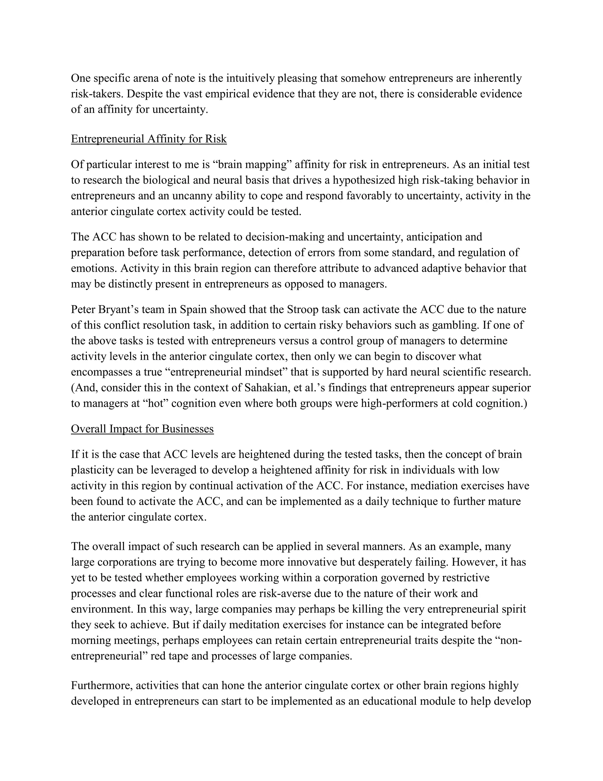One specific arena of note is the intuitively pleasing that somehow entrepreneurs are inherently
risk-takers. Despite the vast empirical evidence that they are not, there is considerable evidence
of an affinity for uncertainty.
Entrepreneurial Affinity for Risk
Of particular interest to me is “brain mapping” affinity for risk in entrepreneurs. As an initial test
to research the biological and neural basis that drives a hypothesized high risk-taking behavior in
entrepreneurs and an uncanny ability to cope and respond favorably to uncertainty, activity in the
anterior cingulate cortex activity could be tested.
The ACC has shown to be related to decision-making and uncertainty, anticipation and
preparation before task performance, detection of errors from some standard, and regulation of
emotions. Activity in this brain region can therefore attribute to advanced adaptive behavior that
may be distinctly present in entrepreneurs as opposed to managers.
Peter Bryant’s team in Spain showed that the Stroop task can activate the ACC due to the nature
of this conflict resolution task, in addition to certain risky behaviors such as gambling. If one of
the above tasks is tested with entrepreneurs versus a control group of managers to determine
activity levels in the anterior cingulate cortex, then only we can begin to discover what
encompasses a true “entrepreneurial mindset” that is supported by hard neural scientific research.
(And, consider this in the context of Sahakian, et al.’s findings that entrepreneurs appear superior
to managers at “hot” cognition even where both groups were high-performers at cold cognition.)
Overall Impact for Businesses
If it is the case that ACC levels are heightened during the tested tasks, then the concept of brain
plasticity can be leveraged to develop a heightened affinity for risk in individuals with low
activity in this region by continual activation of the ACC. For instance, mediation exercises have
been found to activate the ACC, and can be implemented as a daily technique to further mature
the anterior cingulate cortex.
The overall impact of such research can be applied in several manners. As an example, many
large corporations are trying to become more innovative but desperately failing. However, it has
yet to be tested whether employees working within a corporation governed by restrictive
processes and clear functional roles are risk-averse due to the nature of their work and
environment. In this way, large companies may perhaps be killing the very entrepreneurial spirit
they seek to achieve. But if daily meditation exercises for instance can be integrated before
morning meetings, perhaps employees can retain certain entrepreneurial traits despite the “non-
entrepreneurial” red tape and processes of large companies.
Furthermore, activities that can hone the anterior cingulate cortex or other brain regions highly
developed in entrepreneurs can start to be implemented as an educational module to help develop
 