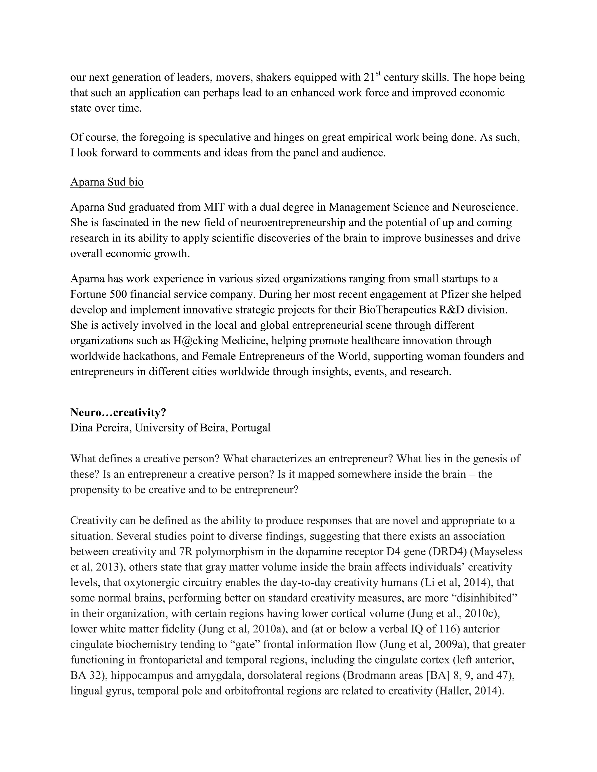 our next generation of leaders, movers, shakers equipped with 21st
century skills. The hope being
that such an application can perhaps lead to an enhanced work force and improved economic
state over time.
Of course, the foregoing is speculative and hinges on great empirical work being done. As such,
I look forward to comments and ideas from the panel and audience.
Aparna Sud bio
Aparna Sud graduated from MIT with a dual degree in Management Science and Neuroscience.
She is fascinated in the new field of neuroentrepreneurship and the potential of up and coming
research in its ability to apply scientific discoveries of the brain to improve businesses and drive
overall economic growth.
Aparna has work experience in various sized organizations ranging from small startups to a
Fortune 500 financial service company. During her most recent engagement at Pfizer she helped
develop and implement innovative strategic projects for their BioTherapeutics R&D division.
She is actively involved in the local and global entrepreneurial scene through different
organizations such as H@cking Medicine, helping promote healthcare innovation through
worldwide hackathons, and Female Entrepreneurs of the World, supporting woman founders and
entrepreneurs in different cities worldwide through insights, events, and research.
Neuro…creativity?
Dina Pereira, University of Beira, Portugal
What defines a creative person? What characterizes an entrepreneur? What lies in the genesis of
these? Is an entrepreneur a creative person? Is it mapped somewhere inside the brain – the
propensity to be creative and to be entrepreneur?
Creativity can be defined as the ability to produce responses that are novel and appropriate to a
situation. Several studies point to diverse findings, suggesting that there exists an association
between creativity and 7R polymorphism in the dopamine receptor D4 gene (DRD4) (Mayseless
et al, 2013), others state that gray matter volume inside the brain affects individuals’ creativity
levels, that oxytonergic circuitry enables the day-to-day creativity humans (Li et al, 2014), that
some normal brains, performing better on standard creativity measures, are more “disinhibited”
in their organization, with certain regions having lower cortical volume (Jung et al., 2010c),
lower white matter fidelity (Jung et al, 2010a), and (at or below a verbal IQ of 116) anterior
cingulate biochemistry tending to “gate” frontal information flow (Jung et al, 2009a), that greater
functioning in frontoparietal and temporal regions, including the cingulate cortex (left anterior,
BA 32), hippocampus and amygdala, dorsolateral regions (Brodmann areas [BA] 8, 9, and 47),
lingual gyrus, temporal pole and orbitofrontal regions are related to creativity (Haller, 2014).
 