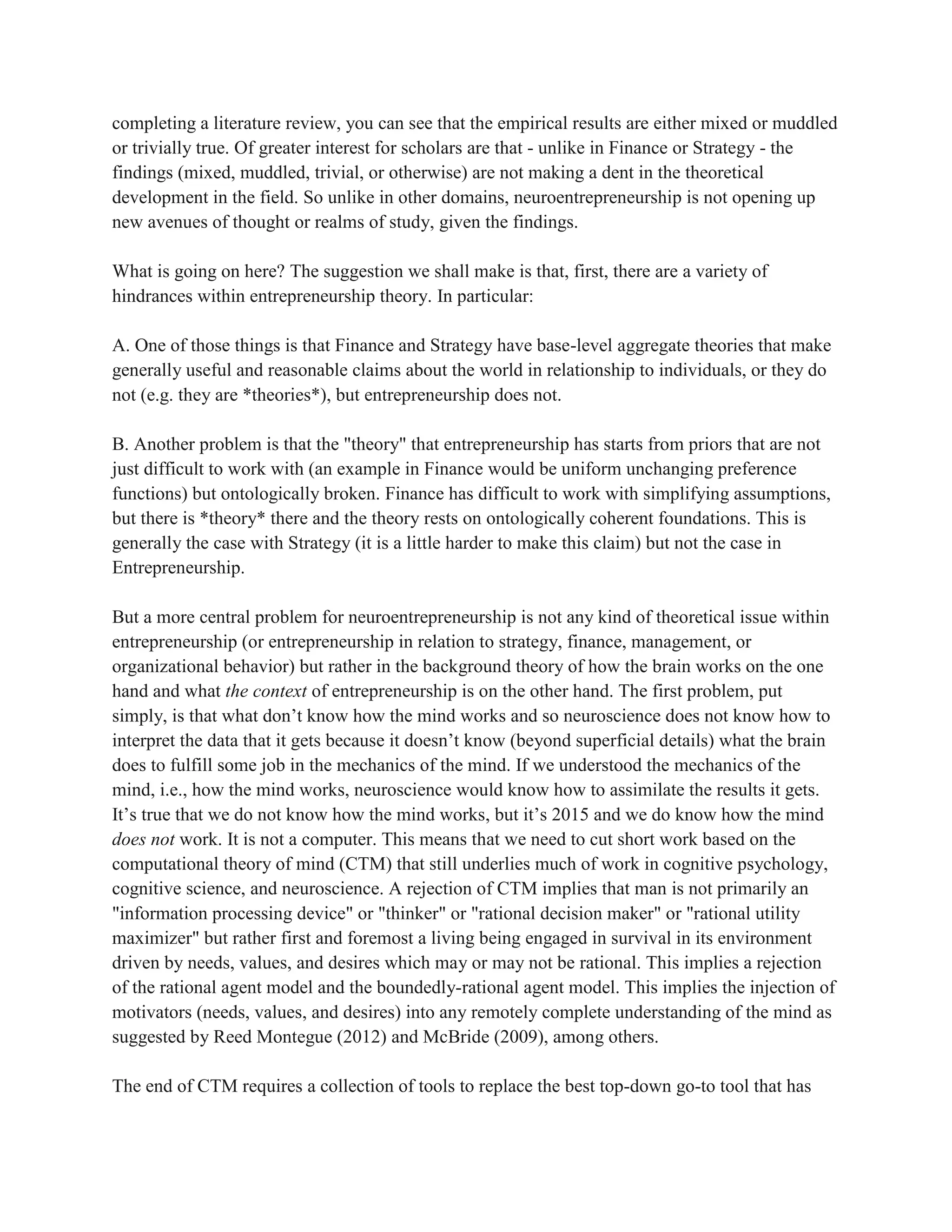 completing a literature review, you can see that the empirical results are either mixed or muddled
or trivially true. Of greater interest for scholars are that - unlike in Finance or Strategy - the
findings (mixed, muddled, trivial, or otherwise) are not making a dent in the theoretical
development in the field. So unlike in other domains, neuroentrepreneurship is not opening up
new avenues of thought or realms of study, given the findings.
What is going on here? The suggestion we shall make is that, first, there are a variety of
hindrances within entrepreneurship theory. In particular:
A. One of those things is that Finance and Strategy have base-level aggregate theories that make
generally useful and reasonable claims about the world in relationship to individuals, or they do
not (e.g. they are *theories*), but entrepreneurship does not.
B. Another problem is that the "theory" that entrepreneurship has starts from priors that are not
just difficult to work with (an example in Finance would be uniform unchanging preference
functions) but ontologically broken. Finance has difficult to work with simplifying assumptions,
but there is *theory* there and the theory rests on ontologically coherent foundations. This is
generally the case with Strategy (it is a little harder to make this claim) but not the case in
Entrepreneurship.
But a more central problem for neuroentrepreneurship is not any kind of theoretical issue within
entrepreneurship (or entrepreneurship in relation to strategy, finance, management, or
organizational behavior) but rather in the background theory of how the brain works on the one
hand and what the context of entrepreneurship is on the other hand. The first problem, put
simply, is that what don’t know how the mind works and so neuroscience does not know how to
interpret the data that it gets because it doesn’t know (beyond superficial details) what the brain
does to fulfill some job in the mechanics of the mind. If we understood the mechanics of the
mind, i.e., how the mind works, neuroscience would know how to assimilate the results it gets.
It’s true that we do not know how the mind works, but it’s 2015 and we do know how the mind
does not work. It is not a computer. This means that we need to cut short work based on the
computational theory of mind (CTM) that still underlies much of work in cognitive psychology,
cognitive science, and neuroscience. A rejection of CTM implies that man is not primarily an
"information processing device" or "thinker" or "rational decision maker" or "rational utility
maximizer" but rather first and foremost a living being engaged in survival in its environment
driven by needs, values, and desires which may or may not be rational. This implies a rejection
of the rational agent model and the boundedly-rational agent model. This implies the injection of
motivators (needs, values, and desires) into any remotely complete understanding of the mind as
suggested by Reed Montegue (2012) and McBride (2009), among others.
The end of CTM requires a collection of tools to replace the best top-down go-to tool that has
 