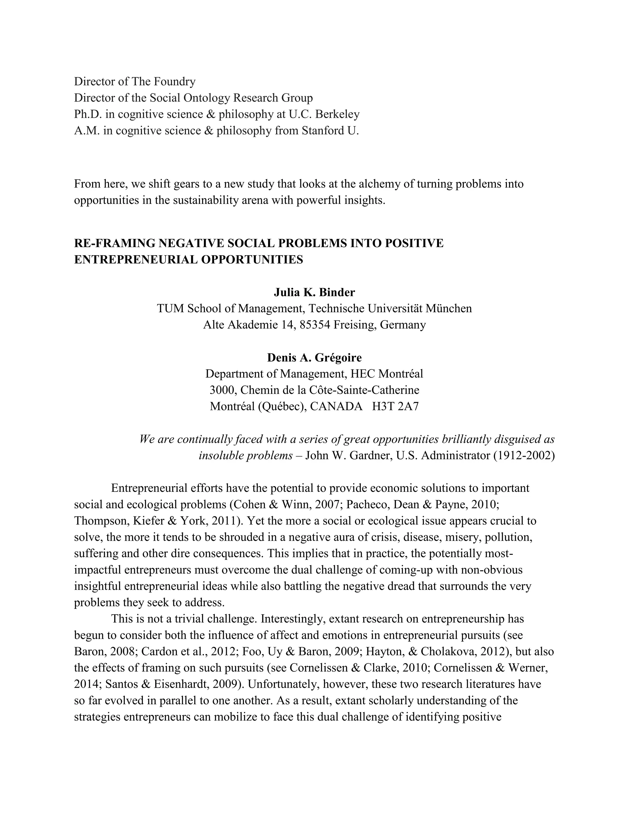 Director of The Foundry
Director of the Social Ontology Research Group
Ph.D. in cognitive science & philosophy at U.C. Berkeley
A.M. in cognitive science & philosophy from Stanford U.
From here, we shift gears to a new study that looks at the alchemy of turning problems into
opportunities in the sustainability arena with powerful insights.
RE-FRAMING NEGATIVE SOCIAL PROBLEMS INTO POSITIVE
ENTREPRENEURIAL OPPORTUNITIES
Julia K. Binder
TUM School of Management, Technische Universität München
Alte Akademie 14, 85354 Freising, Germany
Denis A. Grégoire
Department of Management, HEC Montréal
3000, Chemin de la Côte-Sainte-Catherine
Montréal (Québec), CANADA H3T 2A7
We are continually faced with a series of great opportunities brilliantly disguised as
insoluble problems – John W. Gardner, U.S. Administrator (1912-2002)
Entrepreneurial efforts have the potential to provide economic solutions to important
social and ecological problems (Cohen & Winn, 2007; Pacheco, Dean & Payne, 2010;
Thompson, Kiefer & York, 2011). Yet the more a social or ecological issue appears crucial to
solve, the more it tends to be shrouded in a negative aura of crisis, disease, misery, pollution,
suffering and other dire consequences. This implies that in practice, the potentially most-
impactful entrepreneurs must overcome the dual challenge of coming-up with non-obvious
insightful entrepreneurial ideas while also battling the negative dread that surrounds the very
problems they seek to address.
This is not a trivial challenge. Interestingly, extant research on entrepreneurship has
begun to consider both the influence of affect and emotions in entrepreneurial pursuits (see
Baron, 2008; Cardon et al., 2012; Foo, Uy & Baron, 2009; Hayton, & Cholakova, 2012), but also
the effects of framing on such pursuits (see Cornelissen & Clarke, 2010; Cornelissen & Werner,
2014; Santos & Eisenhardt, 2009). Unfortunately, however, these two research literatures have
so far evolved in parallel to one another. As a result, extant scholarly understanding of the
strategies entrepreneurs can mobilize to face this dual challenge of identifying positive
 