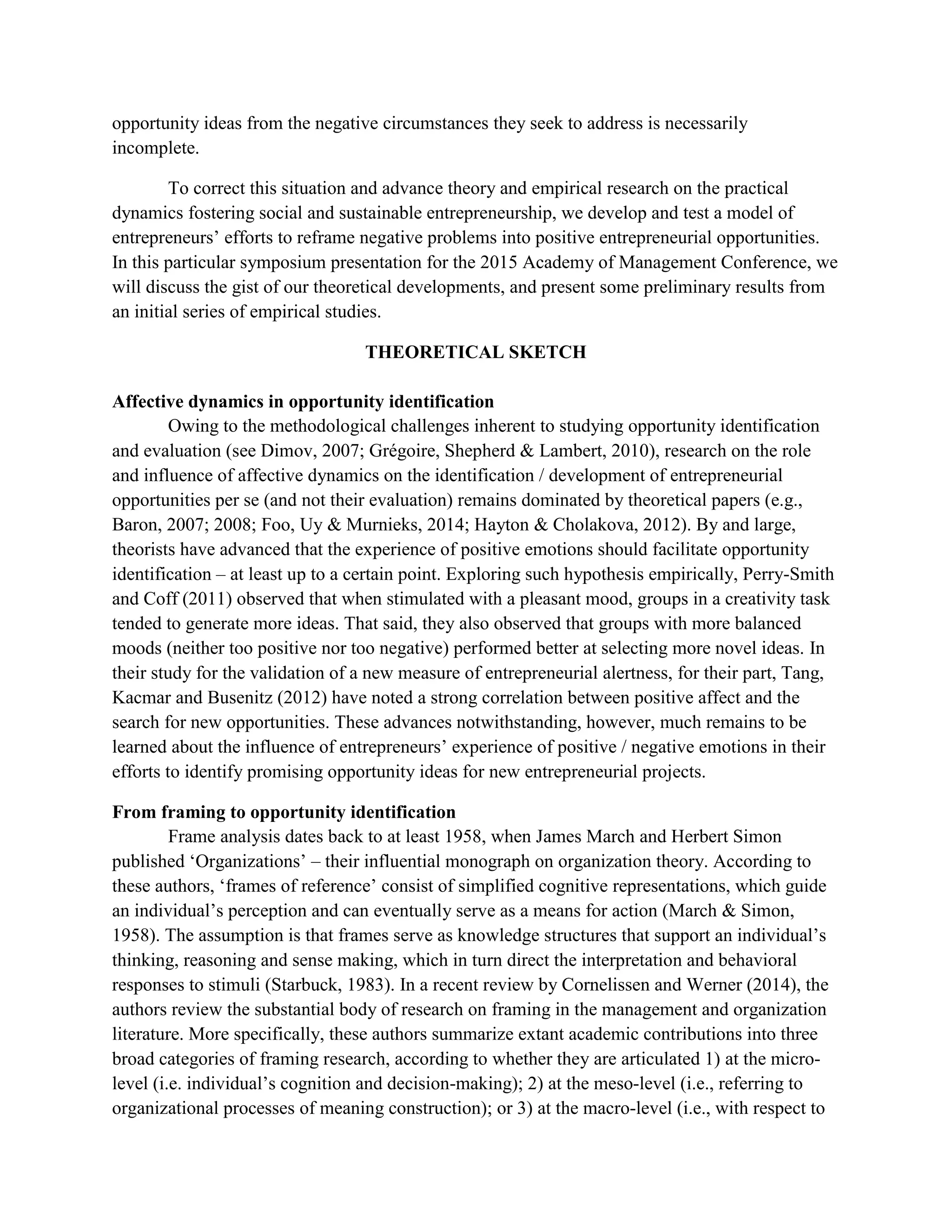 opportunity ideas from the negative circumstances they seek to address is necessarily
incomplete.
To correct this situation and advance theory and empirical research on the practical
dynamics fostering social and sustainable entrepreneurship, we develop and test a model of
entrepreneurs’ efforts to reframe negative problems into positive entrepreneurial opportunities.
In this particular symposium presentation for the 2015 Academy of Management Conference, we
will discuss the gist of our theoretical developments, and present some preliminary results from
an initial series of empirical studies.
THEORETICAL SKETCH
Affective dynamics in opportunity identification
Owing to the methodological challenges inherent to studying opportunity identification
and evaluation (see Dimov, 2007; Grégoire, Shepherd & Lambert, 2010), research on the role
and influence of affective dynamics on the identification / development of entrepreneurial
opportunities per se (and not their evaluation) remains dominated by theoretical papers (e.g.,
Baron, 2007; 2008; Foo, Uy & Murnieks, 2014; Hayton & Cholakova, 2012). By and large,
theorists have advanced that the experience of positive emotions should facilitate opportunity
identification – at least up to a certain point. Exploring such hypothesis empirically, Perry-Smith
and Coff (2011) observed that when stimulated with a pleasant mood, groups in a creativity task
tended to generate more ideas. That said, they also observed that groups with more balanced
moods (neither too positive nor too negative) performed better at selecting more novel ideas. In
their study for the validation of a new measure of entrepreneurial alertness, for their part, Tang,
Kacmar and Busenitz (2012) have noted a strong correlation between positive affect and the
search for new opportunities. These advances notwithstanding, however, much remains to be
learned about the influence of entrepreneurs’ experience of positive / negative emotions in their
efforts to identify promising opportunity ideas for new entrepreneurial projects.
From framing to opportunity identification
Frame analysis dates back to at least 1958, when James March and Herbert Simon
published ‘Organizations’ – their influential monograph on organization theory. According to
these authors, ‘frames of reference’ consist of simplified cognitive representations, which guide
an individual’s perception and can eventually serve as a means for action (March & Simon,
1958). The assumption is that frames serve as knowledge structures that support an individual’s
thinking, reasoning and sense making, which in turn direct the interpretation and behavioral
responses to stimuli (Starbuck, 1983). In a recent review by Cornelissen and Werner (2014), the
authors review the substantial body of research on framing in the management and organization
literature. More specifically, these authors summarize extant academic contributions into three
broad categories of framing research, according to whether they are articulated 1) at the micro-
level (i.e. individual’s cognition and decision-making); 2) at the meso-level (i.e., referring to
organizational processes of meaning construction); or 3) at the macro-level (i.e., with respect to
 