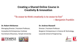 Dr. Robert McNamee
Managing Director / Assistant Professor,
Innovation & Entrepreneur Institute
Fox School of Business, Temple University
Dr. Andrew Maxwell
Director / Assistant Professor
Bergeron Entrepreneurs in Science & Technology,
Lassonde School of Engineering
Creating a Shared Online Course in
Creativity & Innovation
“To cease to think creatively is to cease to live”
– Benjamin Franklin
 