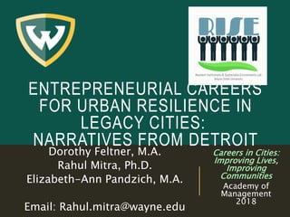 ENTREPRENEURIAL CAREERS
FOR URBAN RESILIENCE IN
LEGACY CITIES:
NARRATIVES FROM DETROIT
Dorothy Feltner, M.A.
Rahul Mitra, Ph.D.
Elizabeth-Ann Pandzich, M.A.
Email: Rahul.mitra@wayne.edu
Careers in Cities:
Improving Lives,
Improving
Communities
Academy of
Management
2018
 