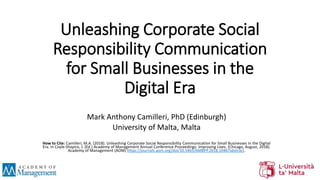 Unleashing Corporate Social
Responsibility Communication
for Small Businesses in the
Digital Era
Mark Anthony Camilleri, PhD (Edinburgh)
University of Malta, Malta
How to Cite: Camilleri, M.A. (2018). Unleashing Corporate Social Responsibility Communication for Small Businesses in the Digital
Era. In Coyle-Shapiro, J. (Ed.) Academy of Management Annual Conference Proceedings: Improving Lives. (Chicago, August, 2018).
Academy of Management (AOM) https://journals.aom.org/doi/10.5465/AMBPP.2018.10467abstract.
 