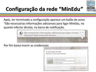 Configuração da rede “MinEdu”
Após, ter terminado a configuração aparece um balão de aviso
“São necessárias informações adicionais para ligar MinEdu, no
quanto inferior direito, na barra de notificação.




Por fim basta inserir as credenciais
 