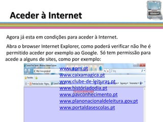 Aceder à Internet

Agora já esta em condições para aceder à Internet.
Abra o browser Internet Explorer, como poderá verificar não lhe é
permitido aceder por exemplo ao Google. Só tem permissão para
acede a alguns de sites, como por exemplo:
                        www.apm.pt
                        www.caixamagica.pt
                        www.clube-de-leituras.pt
                        www.históriadodia.pt
                        www.pavconhecimento.pt
                        www.planonacionaldeleitura.gov.pt
                        www.portaldasescolas.pt
 