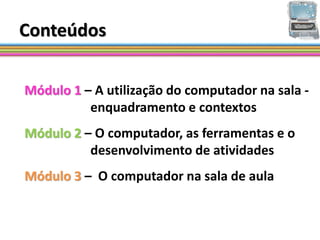 Conteúdos

Módulo 1 – A utilização do computador na sala -
          enquadramento e contextos
Módulo 2 – O computador, as ferramentas e o
          desenvolvimento de atividades
Módulo 3 – O computador na sala de aula
 