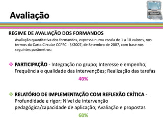 Avaliação
REGIME DE AVALIAÇÃO DOS FORMANDOS
  Avaliação quantitativa dos formandos, expressa numa escala de 1 a 10 valores, nos
  termos da Carta Circular CCPFC - 3/2007, de Setembro de 2007, com base nos
  seguintes parâmetros:


 PARTICIPAÇÃO - Integração no grupo; Interesse e empenho;
  Frequência e qualidade das intervenções; Realização das tarefas
                              40%

 RELATÓRIO DE IMPLEMENTAÇÃO COM REFLEXÃO CRÍTICA -
  Profundidade e rigor; Nível de intervenção
  pedagógica/capacidade de aplicação; Avaliação e propostas
                               60%
 