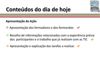 Conteúdos do dia de hoje
Apresentação da Ação
 Apresentação dos formadores e dos formandos         
 Recolha de informações relacionadas com a experiência prévia
  dos participantes e o trabalho que já realizam com as TIC 

 Apresentação e explicação das tarefas a realizar.   
 