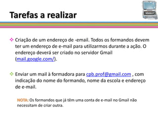 Tarefas a realizar

 Criação de um endereço de -email. Todos os formandos devem
  ter um endereço de e-mail para utilizarmos durante a ação. O
  endereço deverá ser criado no servidor Gmail
  (mail.google.com/).

 Enviar um mail à formadora para cpb.prof@gmail.com , com
  indicação do nome do formando, nome da escola e endereço
  de e-mail.

   NOTA: Os formandos que já têm uma conta de e-mail no Gmail não
   necessitam de criar outra.
 