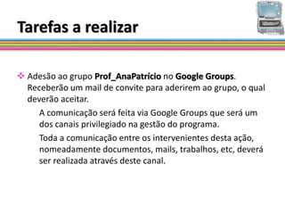 Tarefas a realizar

 Adesão ao grupo Prof_AnaPatrício no Google Groups.
  Receberão um mail de convite para aderirem ao grupo, o qual
  deverão aceitar.
     A comunicação será feita via Google Groups que será um
     dos canais privilegiado na gestão do programa.
     Toda a comunicação entre os intervenientes desta ação,
     nomeadamente documentos, mails, trabalhos, etc, deverá
     ser realizada através deste canal.
 
