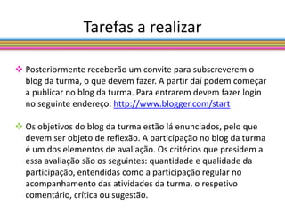 Tarefas a realizar

 Posteriormente receberão um convite para subscreverem o
  blog da turma, o que devem fazer. A partir daí podem começar
  a publicar no blog da turma. Para entrarem devem fazer login
  no seguinte endereço: http://www.blogger.com/start

 Os objetivos do blog da turma estão lá enunciados, pelo que
  devem ser objeto de reflexão. A participação no blog da turma
  é um dos elementos de avaliação. Os critérios que presidem a
  essa avaliação são os seguintes: quantidade e qualidade da
  participação, entendidas como a participação regular no
  acompanhamento das atividades da turma, o respetivo
  comentário, crítica ou sugestão.
 