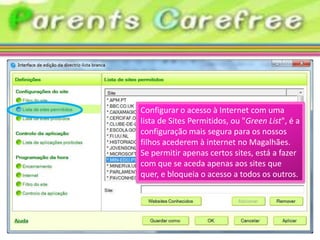 Configurar o acesso à Internet com uma
lista de Sites Permitidos, ou "Green List", é a
configuração mais segura para os nossos
filhos acederem à internet no Magalhães.
Se permitir apenas certos sites, está a fazer
com que se aceda apenas aos sites que
quer, e bloqueia o acesso a todos os outros.
 