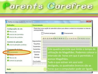 Este quadro permite que limite o tempo de
utilização do Magalhães. Podemos colocar o
intervalo de horas em que é permitido o
acesso Magalhães.
Tudo o que estiver em azul está
desligado, os quadrados brancos são as
horas que o computador pode ser ligado.
 