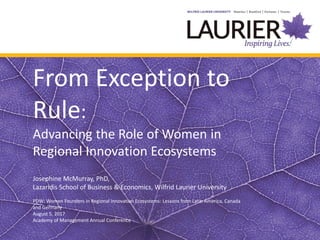 From Exception to
Rule:
Advancing the Role of Women in
Regional Innovation Ecosystems
Josephine McMurray, PhD,
Lazaridis School of Business & Economics, Wilfrid Laurier University
PDW: Women Founders in Regional Innovation Ecosystems: Lessons from Latin America, Canada
and Germany
August 5, 2017
Academy of Management Annual Conference
 