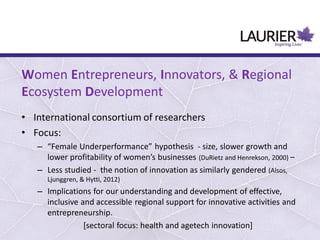 Women Entrepreneurs, Innovators, & Regional
Ecosystem Development
• International consortium of researchers
• Focus:
– “Female Underperformance” hypothesis - size, slower growth and
lower profitability of women’s businesses (DuRietz and Henrekson, 2000) –
– Less studied - the notion of innovation as similarly gendered (Alsos,
Ljunggren, & Hytti, 2012)
– Implications for our understanding and development of effective,
inclusive and accessible regional support for innovative activities and
entrepreneurship.
[sectoral focus: health and agetech innovation]
 