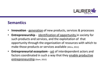 Semantics
• Innovation - generation of new products, services & processes
• Entrepreneurship - identification of opportunity in society for
such products and services, and the exploitation of that
opportunity through the organization of resources with which to
make those products or services available (Mitra, 2012)
• Entrepreneurial ecosystem - set of interdependent actors and
factors coordinated in such a way that they enable productive
entrepreneurship (Stam, 2015)
 