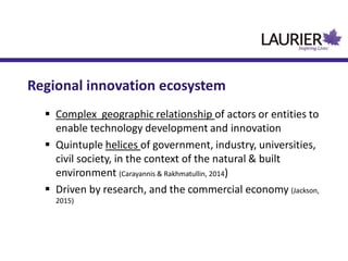 Regional innovation ecosystem
 Complex geographic relationship of actors or entities to
enable technology development and innovation
 Quintuple helices of government, industry, universities,
civil society, in the context of the natural & built
environment (Carayannis & Rakhmatullin, 2014)
 Driven by research, and the commercial economy (Jackson,
2015)
 