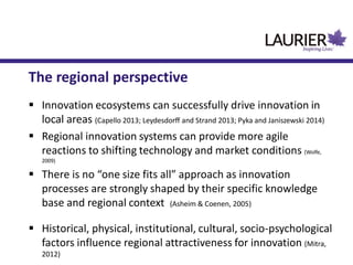 The regional perspective
 Innovation ecosystems can successfully drive innovation in
local areas (Capello 2013; Leydesdorff and Strand 2013; Pyka and Janiszewski 2014)
 Regional innovation systems can provide more agile
reactions to shifting technology and market conditions (Wolfe,
2009)
 There is no “one size fits all” approach as innovation
processes are strongly shaped by their specific knowledge
base and regional context (Asheim & Coenen, 2005)
 Historical, physical, institutional, cultural, socio-psychological
factors influence regional attractiveness for innovation (Mitra,
2012)
 