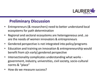 • Entrepreneurs (& researchers) need to better understand local
ecosystems for path determination
• Regional and sectoral ecosystems are heterogeneous and…so
are the needs of women innovators & entrepreneurs
• Gendered perspective is not integrated into policy/programs
• Education and training on innovation & entrepreneurship would
benefit from a[n early] gendered perspective
• Intersectionality complicates understanding what works -
government, industry, universities, civil society, socio-cultural
norms & “place”
• How do we measure success?
Preliminary Discussion
 