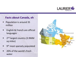  Population is around 35
million
 English & French are official
languages
 2nd largest country (3.9MM
sq miles)
 9th most sparsely populated
 20% of the world’s fresh
water
Facts about Canada, eh
 