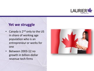 • Canada is 2nd only to the US
in share of working age
population who is an
entrepreneur or works for
one
• Between 2003-12 no
growth in billion-dollar
revenue tech firms
Yet we struggle
 