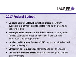 • Venture Capital Catalyst Initiative program: $400M
available to augment private sector funding of late-stage
venture capital
• Strategic Procurement: federal departments and agencies
funded to procure goods and services from Canadian
innovators and entrepreneurs
• Intellectual Property Strategy 2017: modernize intellectual
property strategy
• Streamlining Immigration: attract top talent to Canada
• Creation of Superclusters: A commitment of $950 million
over five years
2017 Federal Budget
 