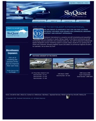 WE ARE PROUD TO ANNOUNCE THAT FOR THE PAST 10 YEARS
                                                                  SKYQUEST HAS BEEN YOUR SOURCE FOR COMMERCIAL REGIONAL
                                                                  AIRCRAFT AND AIRCRAFT APPRAISALS.


                                                                 SkyQuest International is a proactive aircraft remarketing and acquisition
                                                                 firm focused on results. Being a leader in the field of commercial aircraft
                                              remarketing requires systematic and consistent daily acts. Our staff of seasoned professionals
                                              applies SkyQuest’s proven marketing system to quickly obtain results for our growing list of
                                              clients and customers. Bringing together buyers and sellers of commercial regional aircraft is
                                              our specialty. Let us show you how!


Microfinance
 Empowers
   Join us in
  enabling the
 poorest of the
poor to improve
 their own lives

  Public Service Ads
     by Google
                                            (3) Three Metro SA226 TC IIA                                                        1988 Cessna 208B
                                                                                          1995 Beech 1900D
                                                Serial Number: TC-411                                                           Super Cargomaster
                                                                                        Serial Number: UE-160
                                                Serial Number: TC-418                                                       Serial Number: 208B-0095
                                                Serial Number: TC-399




Home | Aircraft for Sale | About Us | Contact Us | References | SQI News | Appraisal Services | Market and Sell Your Aircraft | Mailing List


© Copyright 2005 SkyQuest International, LLC. All Rights Reserved.!-- Start: TraceMyIP.org Code //-->            <
 