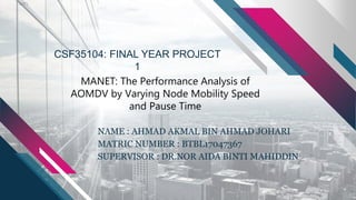 NAME : AHMAD AKMAL BIN AHMAD JOHARI
MATRIC NUMBER : BTBL17047367
SUPERVISOR : DR.NOR AIDA BINTI MAHIDDIN
CSF35104: FINAL YEAR PROJECT
1
MANET: The Performance Analysis of
AOMDV by Varying Node Mobility Speed
and Pause Time
 
