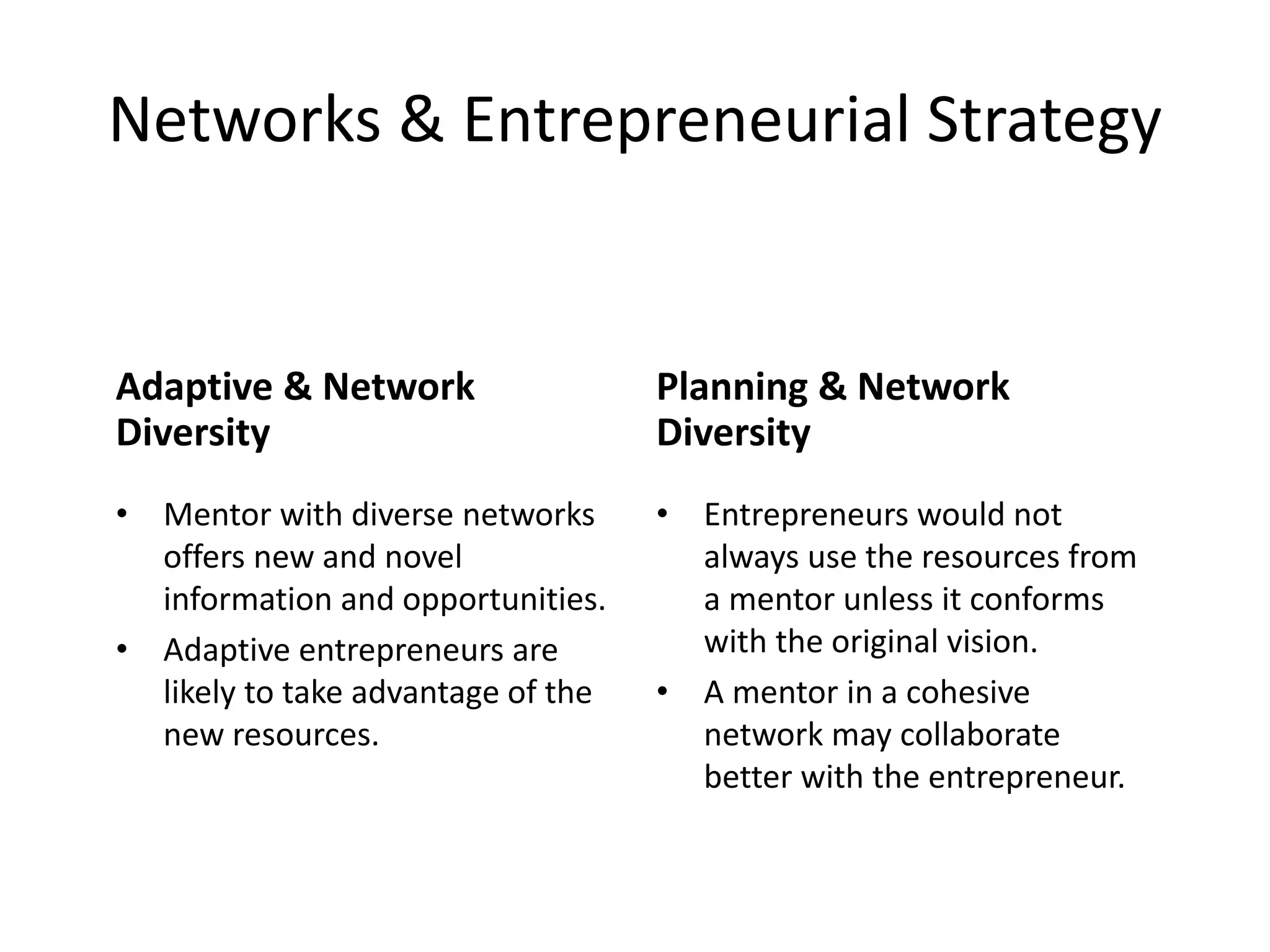 Networks & Entrepreneurial Strategy
Adaptive & Network
Diversity
• Mentor with diverse networks
offers new and novel
information and opportunities.
• Adaptive entrepreneurs are
likely to take advantage of the
new resources.
Planning & Network
Diversity
• Entrepreneurs would not
always use the resources from
a mentor unless it conforms
with the original vision.
• A mentor in a cohesive
network may collaborate
better with the entrepreneur.
 