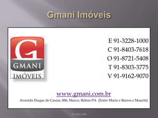    E 91-3228-1000
                                                        C 91-8403-7618
                                                        O 91-8721-5408
                                                        T 91-8303-3775
                                                        V 91-9162-9070

                         www.gmani.com.br
   Avenida Duque de Caxias, 886, Marco, Belém-PA (Entre Mariz e Barros e Mauriti)


                                   91-3228-1000
 