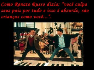 Como Renato Russo dizia: “você culpa seus pais por tudo e isso é absurdo, são crianças como você...”. 