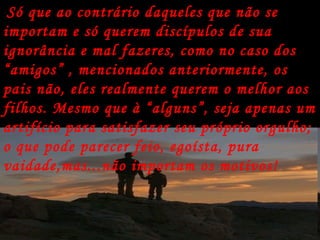 Só que ao contrário daqueles que não se importam e só querem discípulos de sua ignorância e mal fazeres, como no caso dos “amigos” , mencionados anteriormente, os pais não, eles realmente querem o melhor aos filhos. Mesmo que à “alguns”, seja apenas um artifício para satisfazer seu próprio orgulho; o que pode parecer feio, egoísta, pura vaidade,mas...não importam os motivos!   