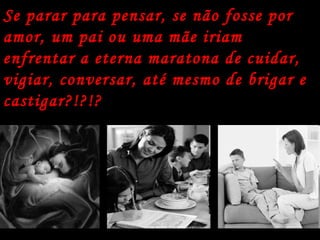 Se parar para pensar, se não fosse por amor, um pai ou uma mãe iriam enfrentar a eterna maratona de cuidar, vigiar, conversar, até mesmo de brigar e castigar?!?!?   
