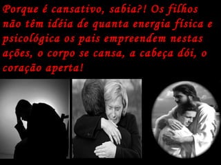 Porque é cansativo, sabia?! Os filhos não têm idéia de quanta energia física e psicológica os pais empreendem nestas ações, o corpo se cansa, a cabeça dói, o coração aperta!   