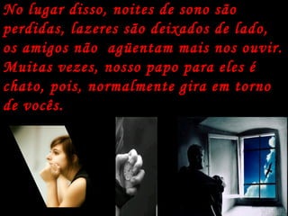 No lugar disso, noites de sono são perdidas, lazeres são deixados de lado, os amigos não  agüentam mais nos ouvir. Muitas vezes, nosso papo para eles é chato, pois, normalmente gira em torno de vocês.  