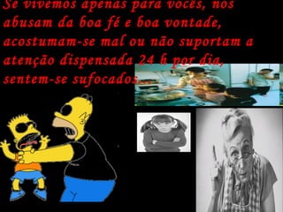 Se vivemos apenas para vocês, nos abusam da boa fé e boa vontade, acostumam-se mal ou não suportam a atenção dispensada 24 h por dia, sentem-se sufocados... 